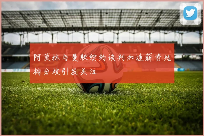 阿莫林与曼联续约谈判加速薪资结构分歧引发关注