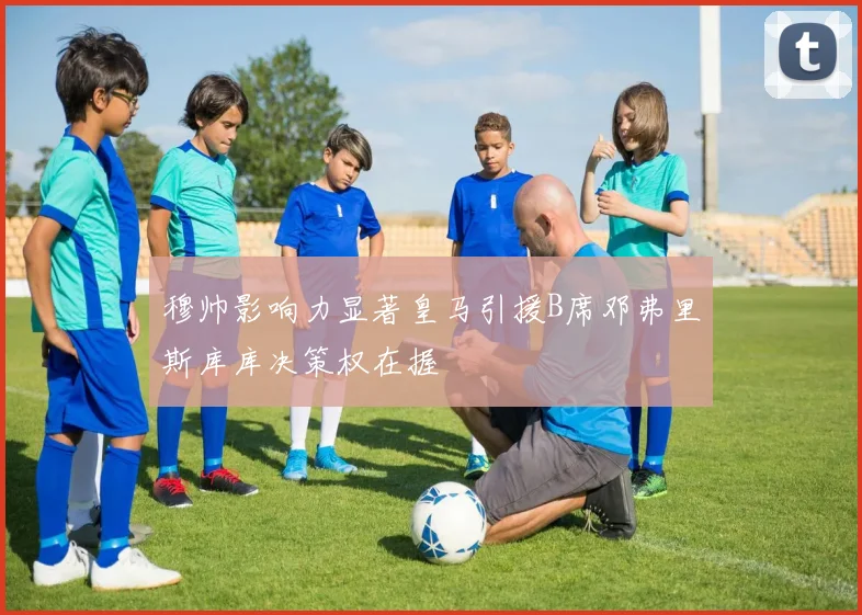穆帅影响力显著皇马引援B席邓弗里斯库库决策权在握