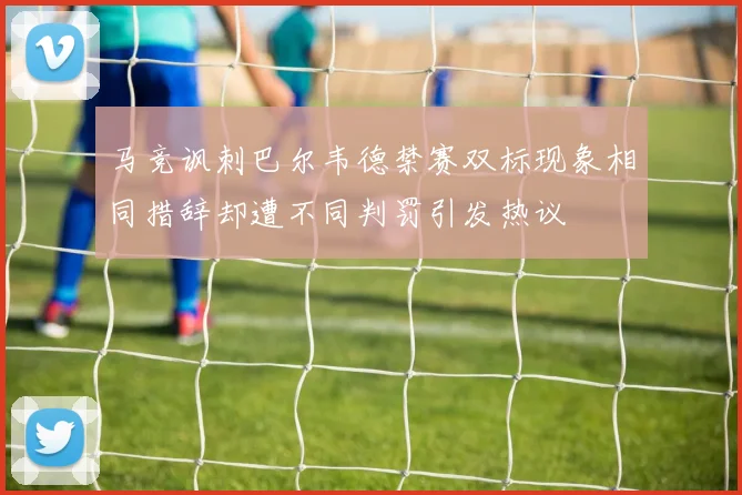 马竞讽刺巴尔韦德禁赛双标现象相同措辞却遭不同判罚引发热议