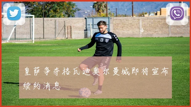 皇萨争夺格瓦迪奥尔曼城即将宣布续约消息