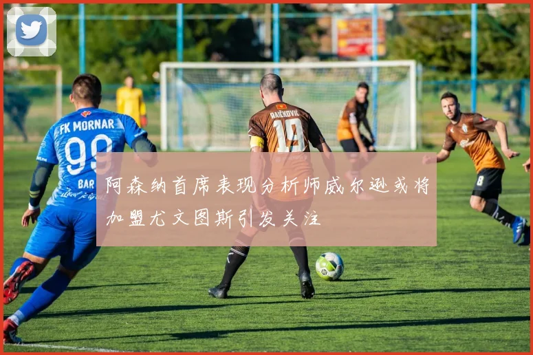 阿森纳首席表现分析师威尔逊或将加盟尤文图斯引发关注