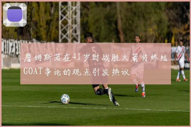 詹姆斯若在41岁时战胜火箭将终结GOAT争论的观点引发热议