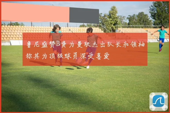 鲁尼盛赞B费为曼联杰出队长和领袖称其为顶级球员深受喜爱