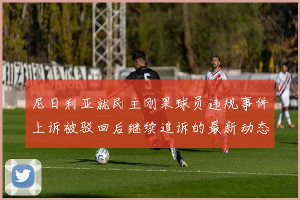 尼日利亚就民主刚果球员违规事件上诉被驳回后继续追诉的最新动态