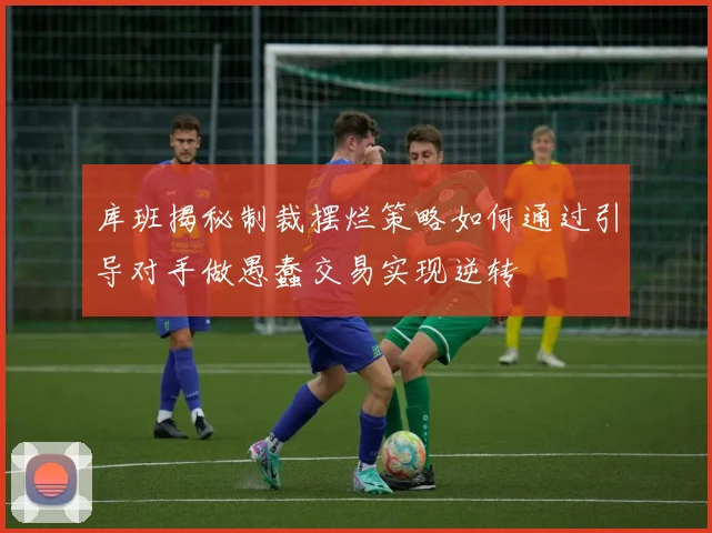 库班揭秘制裁摆烂策略如何通过引导对手做愚蠢交易实现逆转