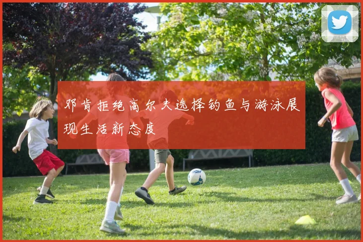 邓肯拒绝高尔夫选择钓鱼与游泳展现生活新态度