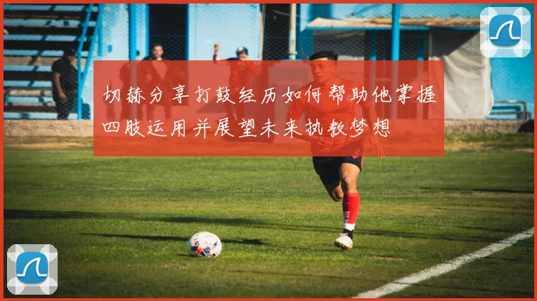 切赫分享打鼓经历如何帮助他掌握四肢运用并展望未来执教梦想