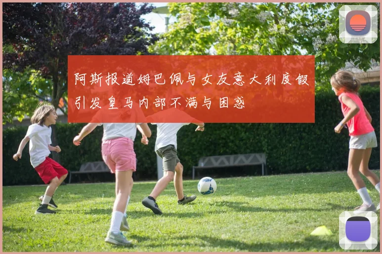 阿斯报道姆巴佩与女友意大利度假引发皇马内部不满与困惑