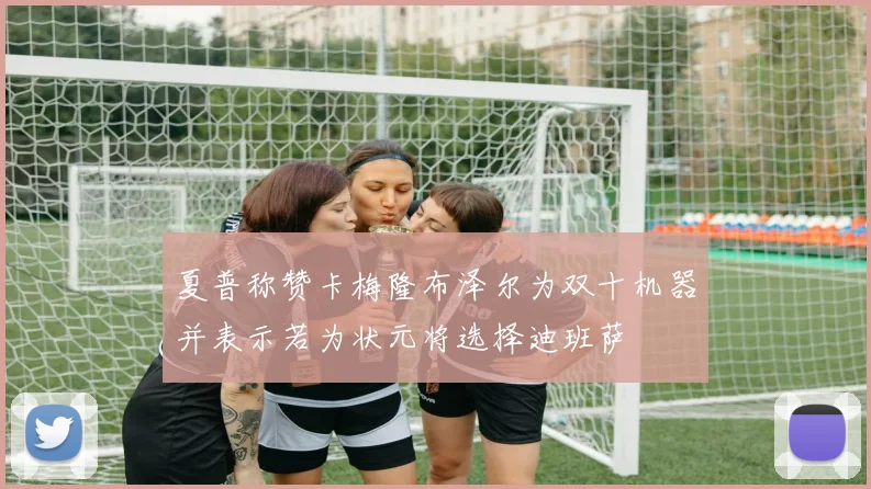 夏普称赞卡梅隆布泽尔为双十机器并表示若为状元将选择迪班萨