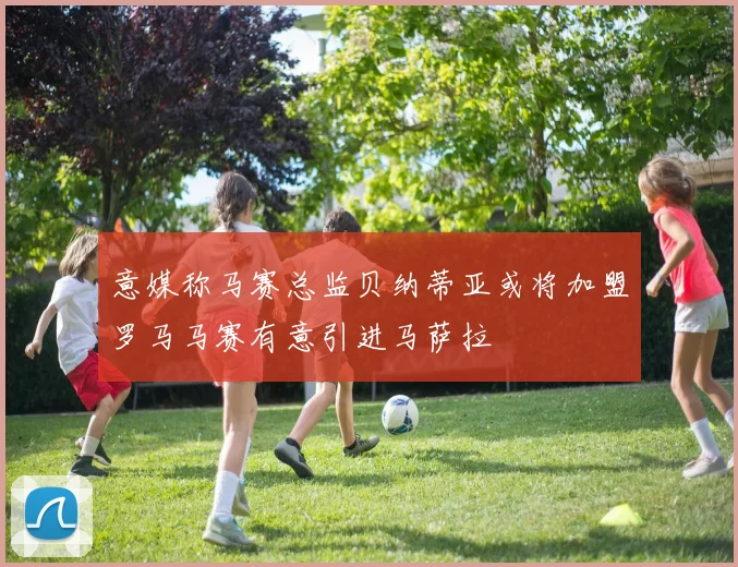 意媒称马赛总监贝纳蒂亚或将加盟罗马马赛有意引进马萨拉