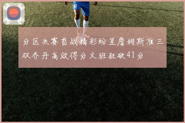 分区决赛首战精彩纷呈詹姆斯准三双乔丹高效得分文班狂砍41分