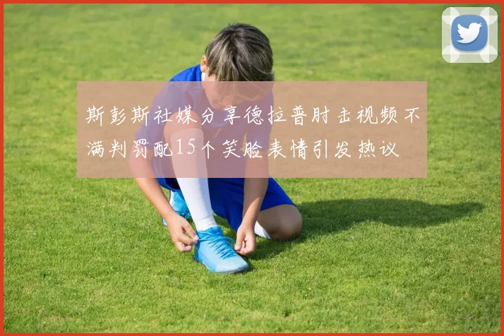 斯彭斯社媒分享德拉普肘击视频不满判罚配15个笑脸表情引发热议