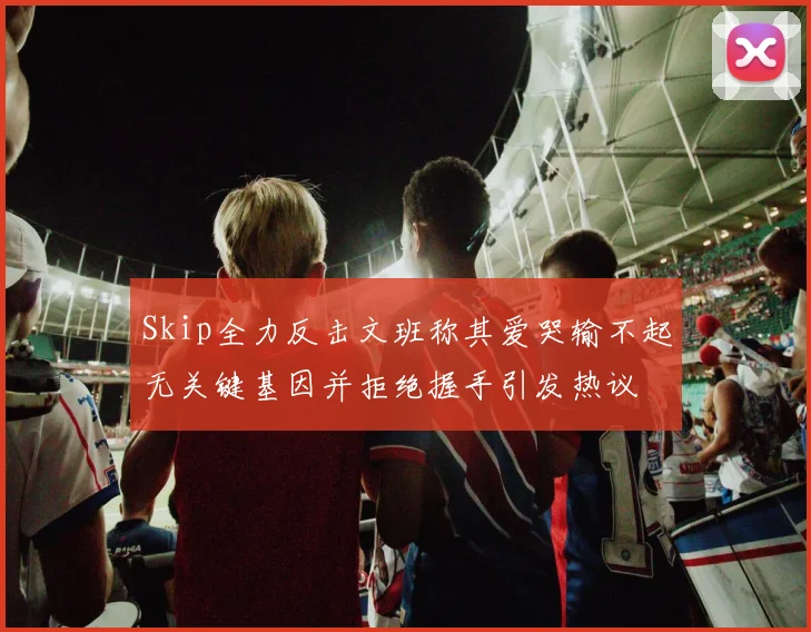 Skip全力反击文班称其爱哭输不起无关键基因并拒绝握手引发热议