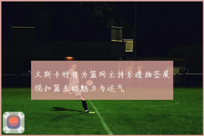 文斯卡特将为篮网主持乐透抽签展现扣篮王的魅力与运气