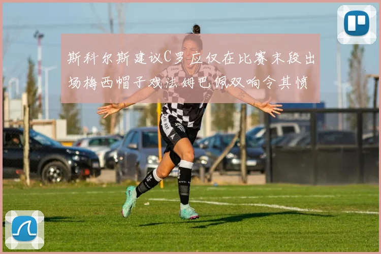 斯科尔斯建议C罗应仅在比赛末段出场梅西帽子戏法姆巴佩双响令其愤怒