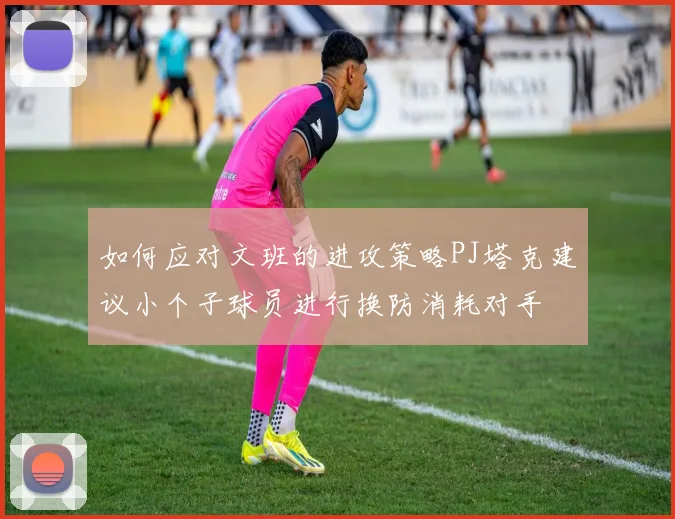 如何应对文班的进攻策略PJ塔克建议小个子球员进行换防消耗对手