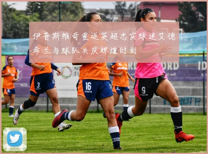 伊普斯维奇重返英超忠实球迷艾德希兰与球队共庆辉煌时刻