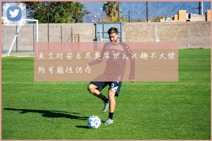 米兰对安东尼奥席尔瓦兴趣不大续约可能性仍存